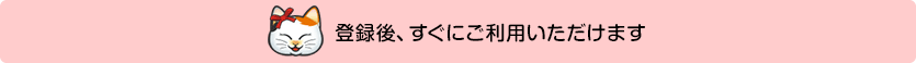 登録後、すぐにご利用いただけます